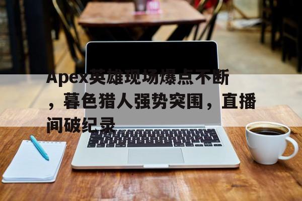 半岛体育-Apex英雄现场爆点不断，暮色猎人强势突围，直播间破纪录的简单介绍